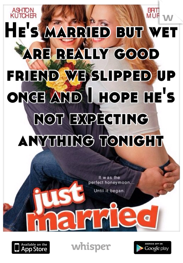 He's married but wet are really good friend we slipped up once and I hope he's not expecting anything tonight 