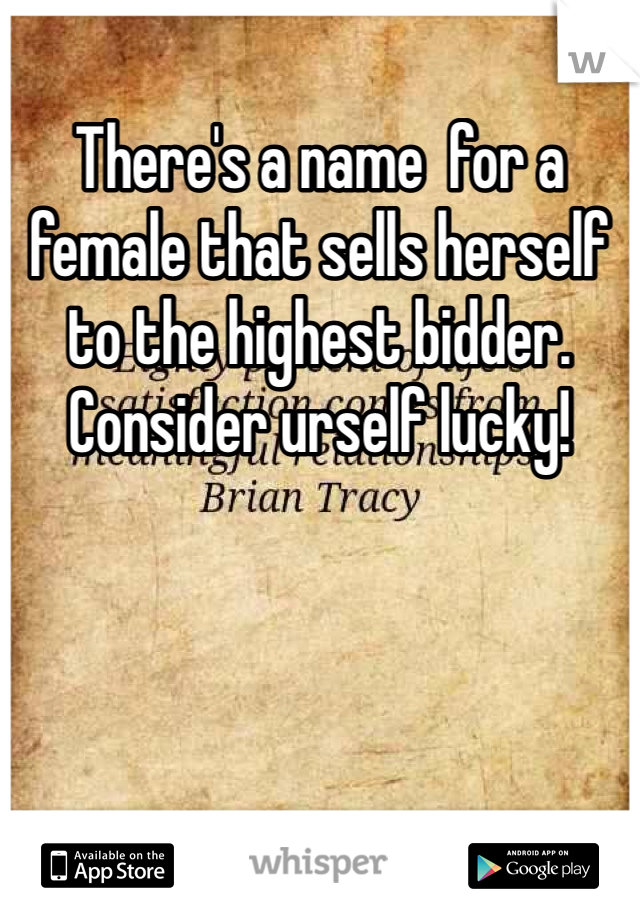 There's a name  for a female that sells herself to the highest bidder. Consider urself lucky!