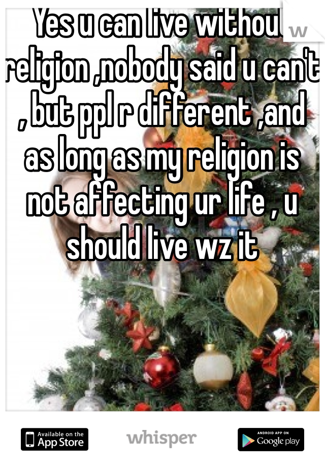 Yes u can live without religion ,nobody said u can't , but ppl r different ,and as long as my religion is not affecting ur life , u should live wz it 