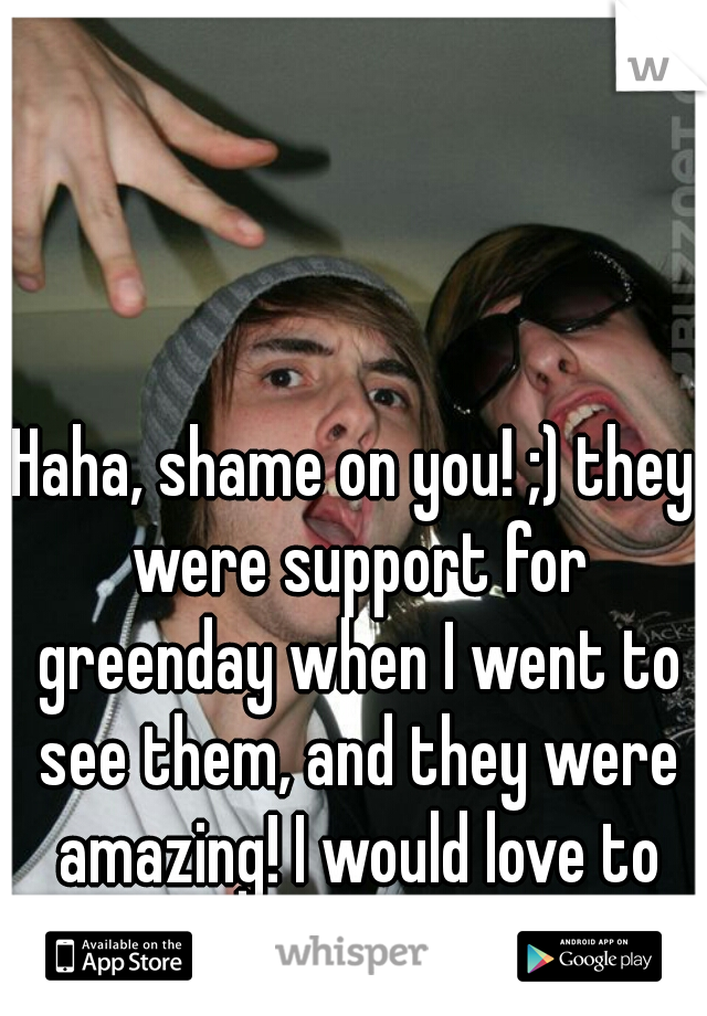 Haha, shame on you! ;) they were support for greenday when I went to see them, and they were amazing! I would love to see them again!