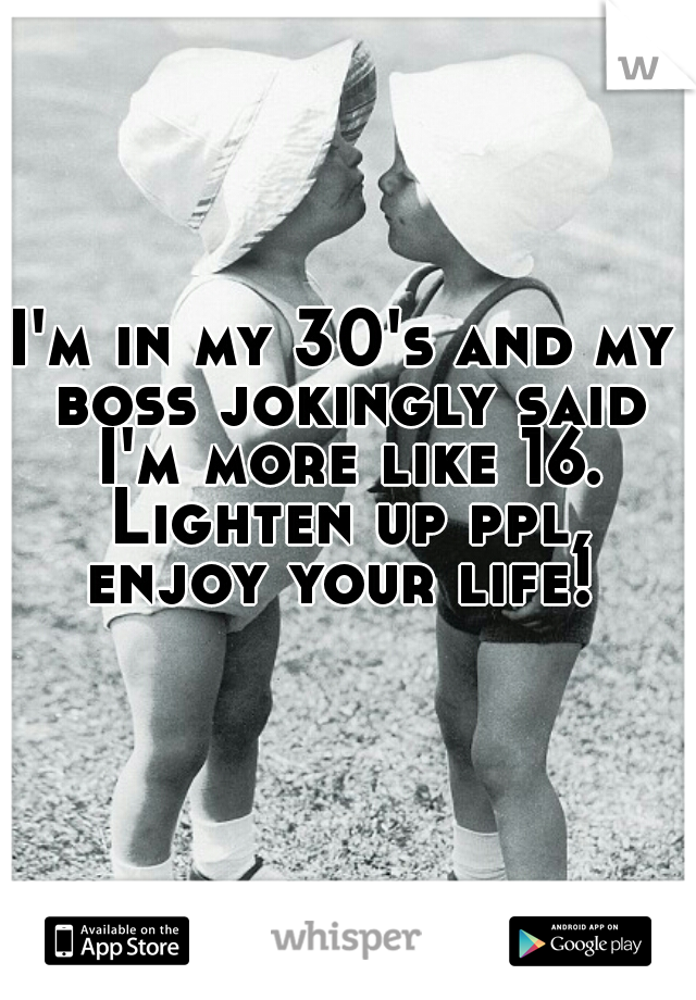 I'm in my 30's and my boss jokingly said I'm more like 16. Lighten up ppl, enjoy your life! 