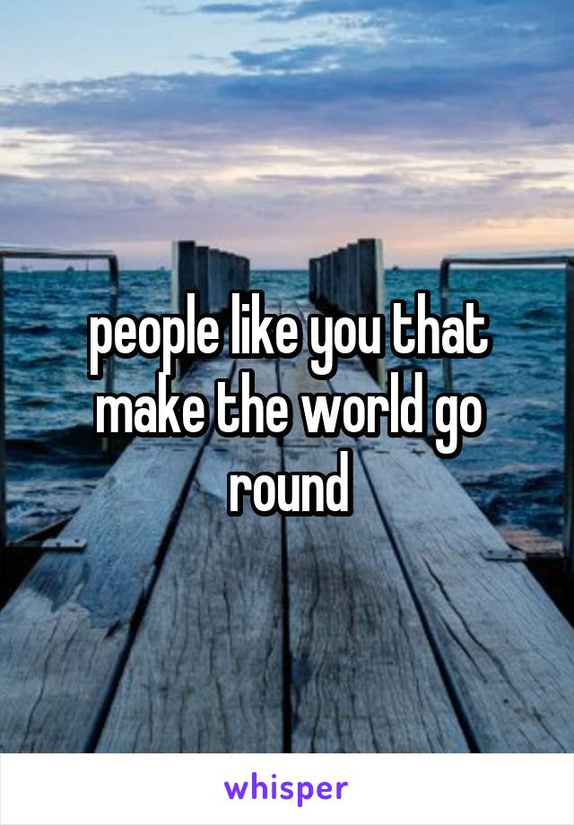 people like you that make the world go round