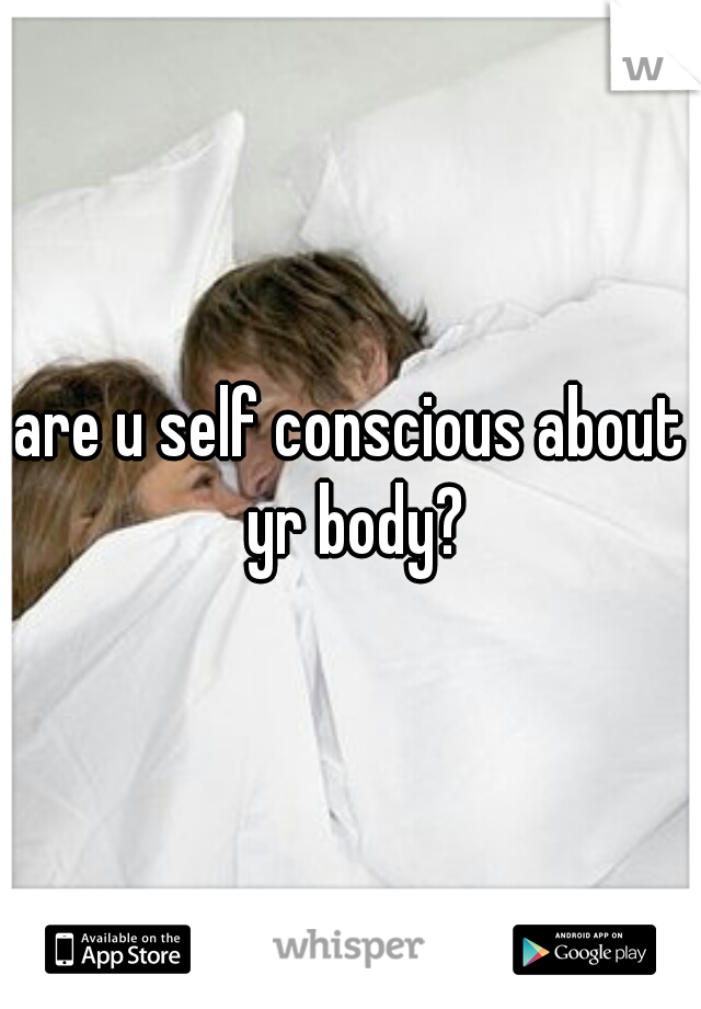 are u self conscious about yr body?