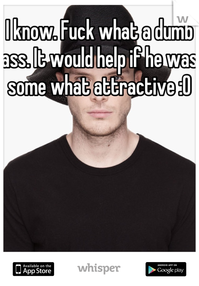 I know. Fuck what a dumb ass. It would help if he was some what attractive :O