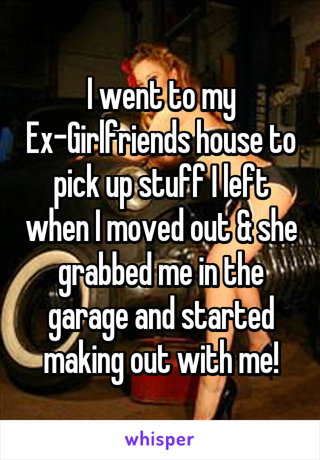 I went to my Ex-Girlfriends house to pick up stuff I left when I moved out & she grabbed me in the garage and started making out with me!