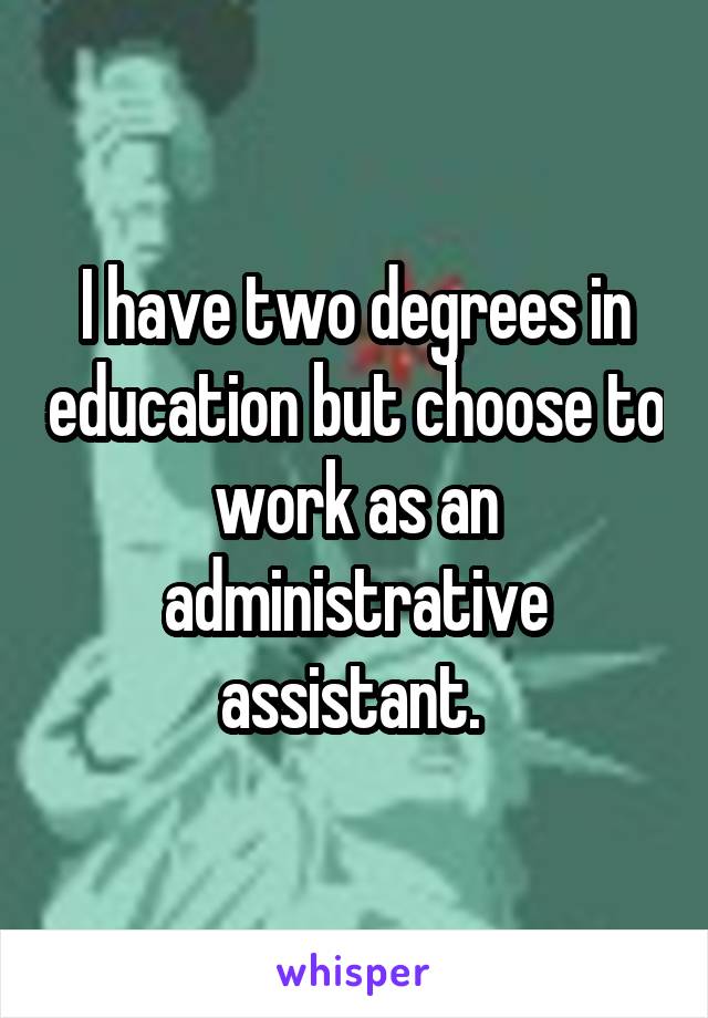 I have two degrees in education but choose to work as an administrative assistant. 