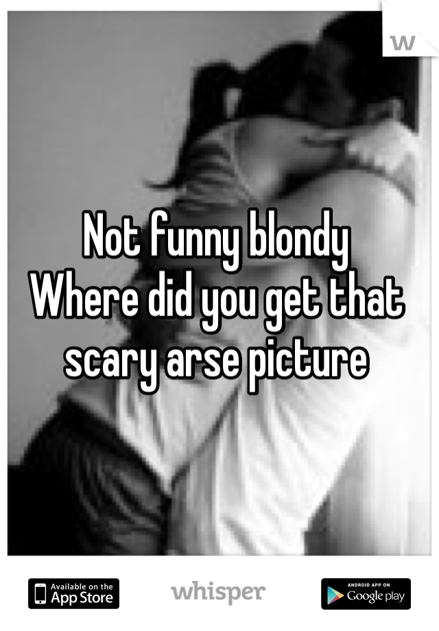 Not funny blondy
Where did you get that scary arse picture