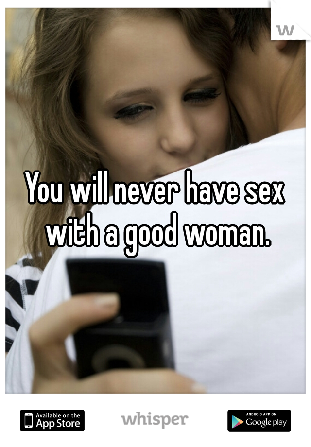 You will never have sex with a good woman.