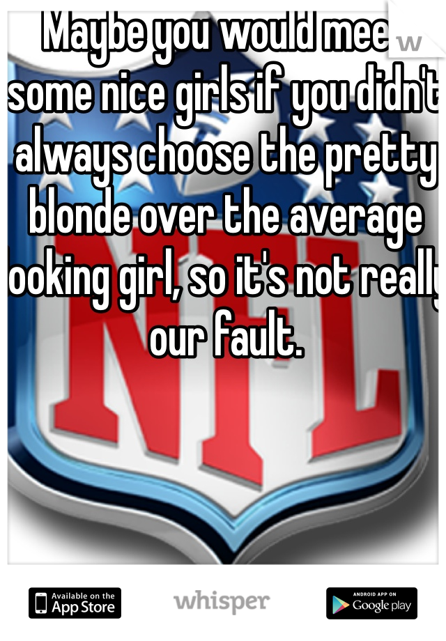 Maybe you would meet some nice girls if you didn't always choose the pretty blonde over the average looking girl, so it's not really our fault. 