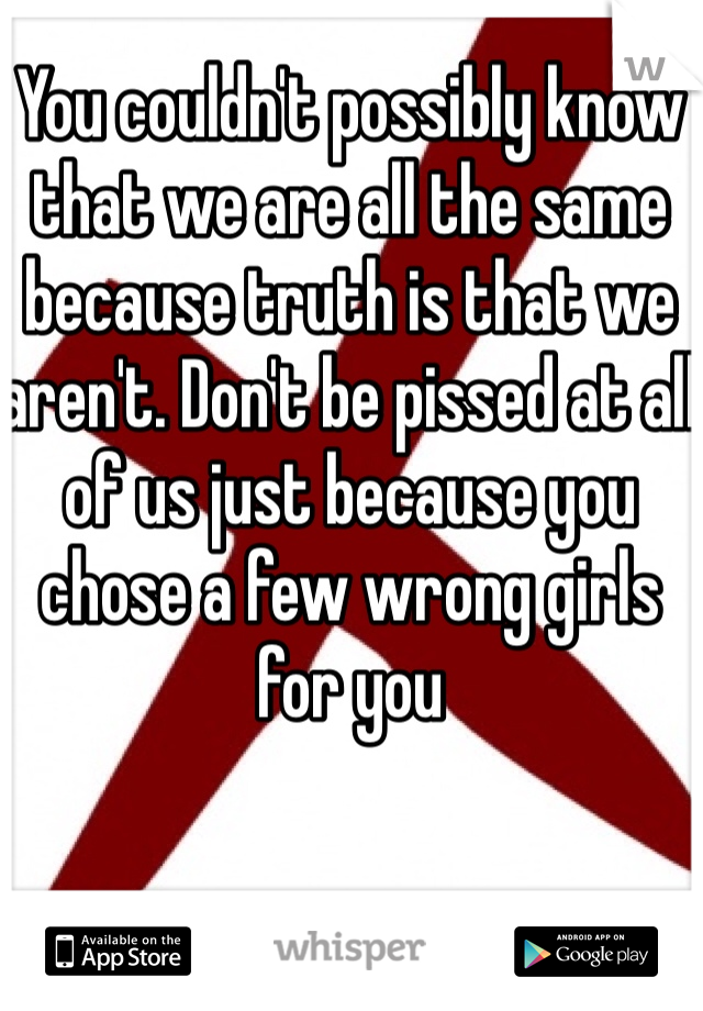 You couldn't possibly know that we are all the same because truth is that we aren't. Don't be pissed at all of us just because you chose a few wrong girls for you