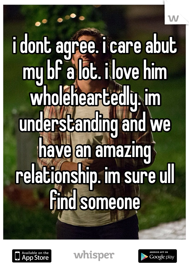 i dont agree. i care abut my bf a lot. i love him wholeheartedly. im understanding and we have an amazing relationship. im sure ull find someone