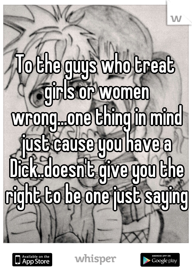 To the guys who treat girls or women wrong...one thing in mind just cause you have a Dick..doesn't give you the right to be one just saying