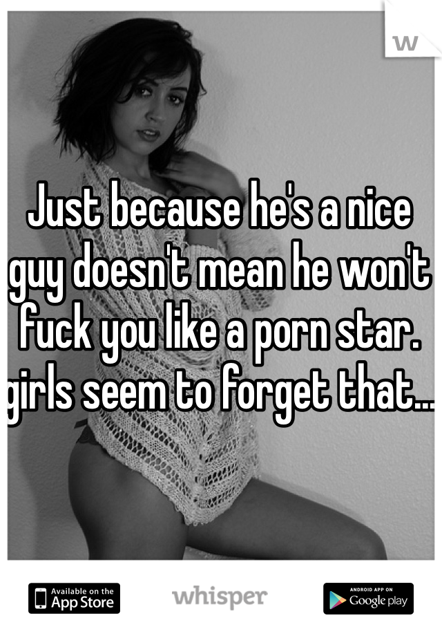 Just because he's a nice guy doesn't mean he won't fuck you like a porn star. girls seem to forget that...