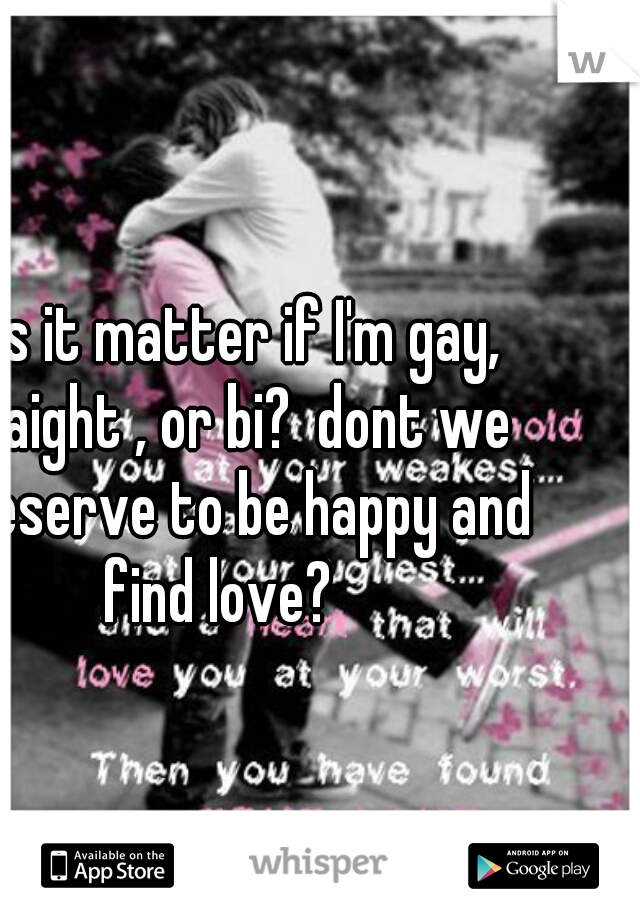 does it matter if I'm gay, straight , or bi?  dont we all deserve to be happy and find love?