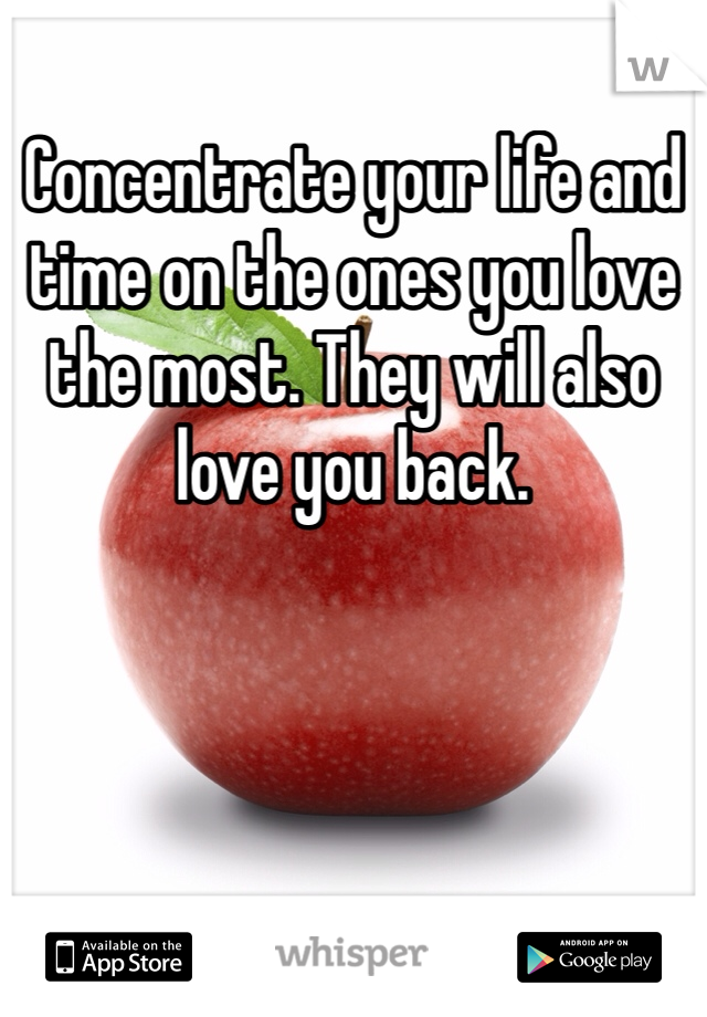 Concentrate your life and time on the ones you love the most. They will also love you back.