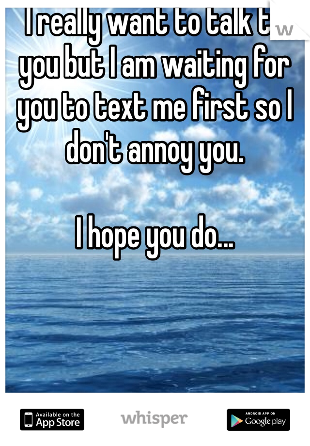 I really want to talk to you but I am waiting for you to text me first so I don't annoy you. 

I hope you do...