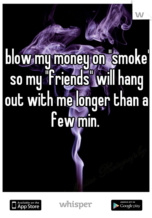 i blow my money on "smoke" so my "friends" will hang out with me longer than a few min. 