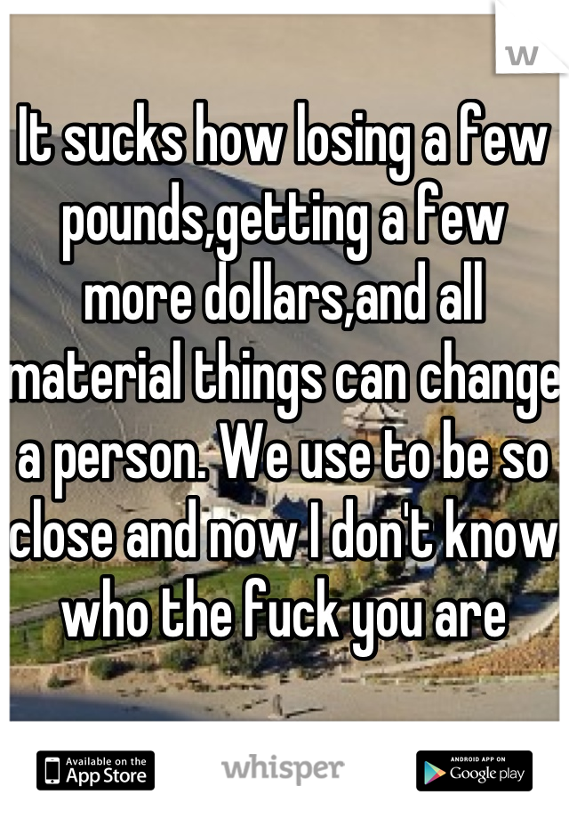 It sucks how losing a few pounds,getting a few more dollars,and all material things can change a person. We use to be so close and now I don't know who the fuck you are