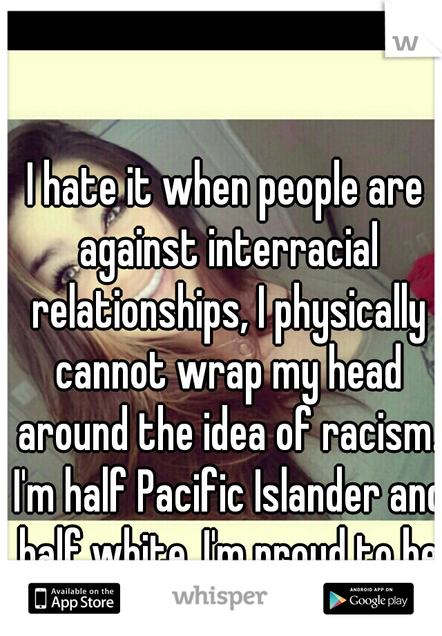 I hate it when people are against interracial relationships, I physically cannot wrap my head around the idea of racism. I'm half Pacific Islander and half white. I'm proud to be a mixed girl.  