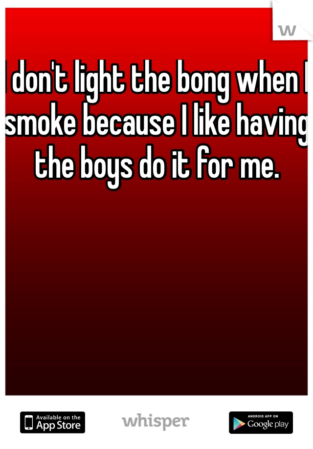 I don't light the bong when I smoke because I like having the boys do it for me.