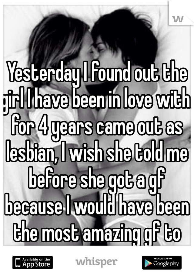 Yesterday I found out the girl I have been in love with for 4 years came out as lesbian, I wish she told me before she got a gf because I would have been the most amazing gf to her