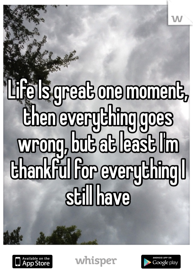 Life Is great one moment, then everything goes wrong, but at least I'm thankful for everything I still have
