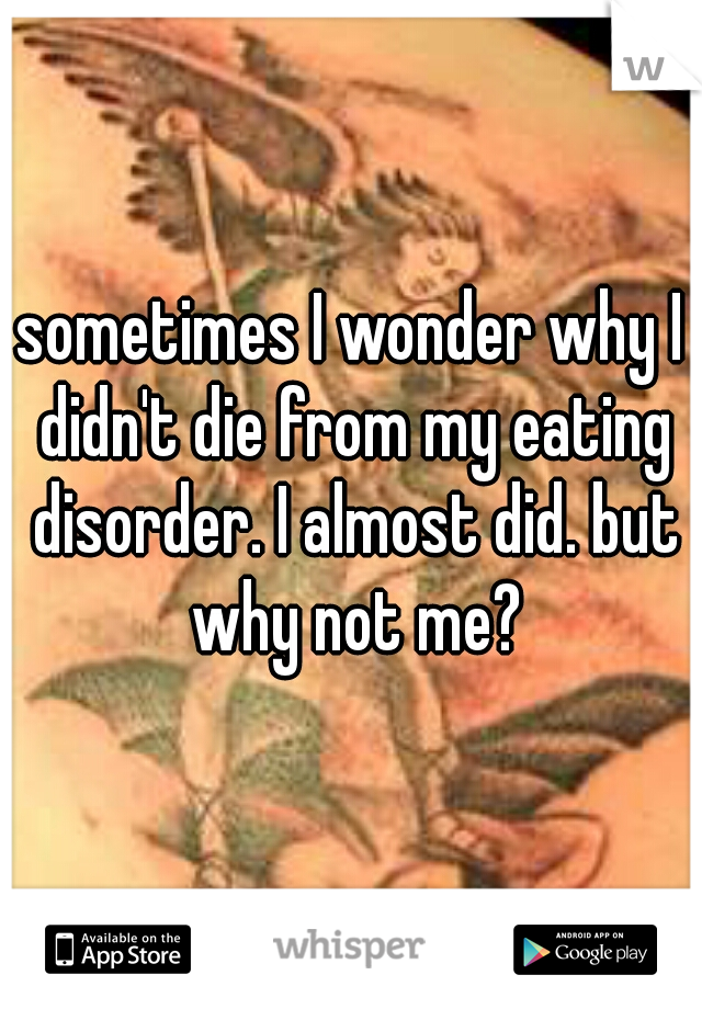 sometimes I wonder why I didn't die from my eating disorder. I almost did. but why not me?