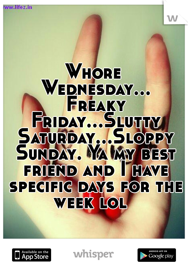 Whore Wednesday... Freaky Friday...Slutty Saturday...Sloppy Sunday. Ya my best friend and I have specific days for the week lol  