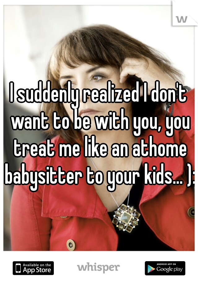 I suddenly realized I don't want to be with you, you treat me like an athome babysitter to your kids... ):