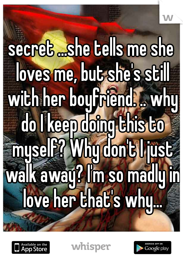 secret ...she tells me she loves me, but she's still with her boyfriend. .. why do I keep doing this to myself? Why don't I just walk away? I'm so madly in love her that's why...