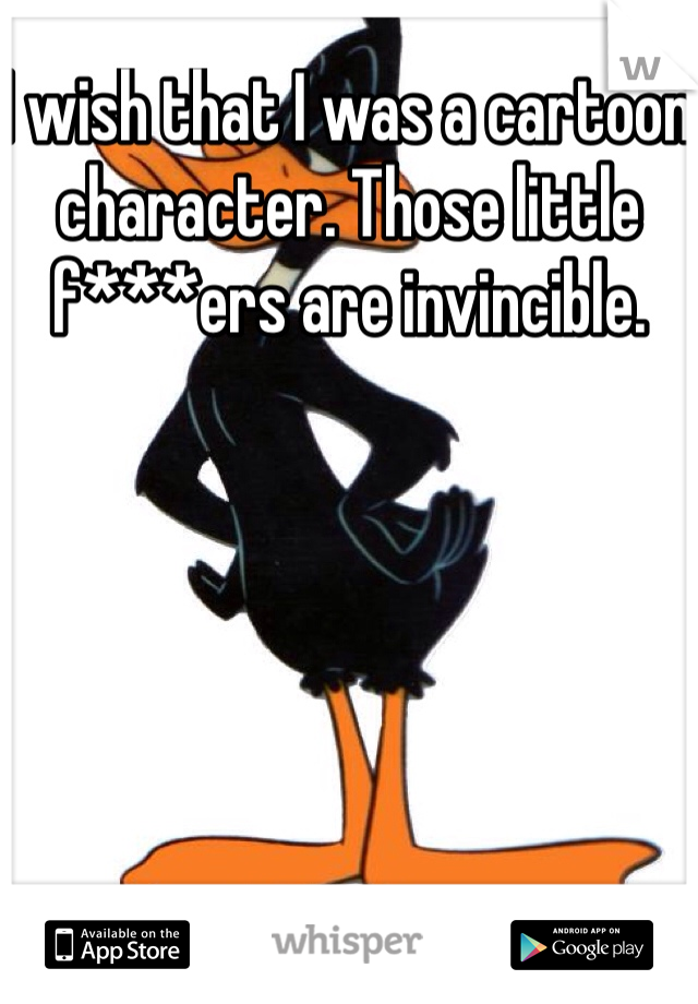 I wish that I was a cartoon character. Those little f***ers are invincible. 