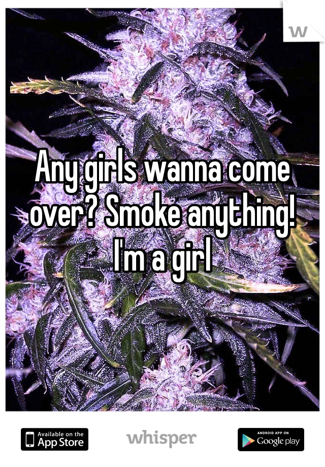 Any girls wanna come over? Smoke anything! 
I'm a girl