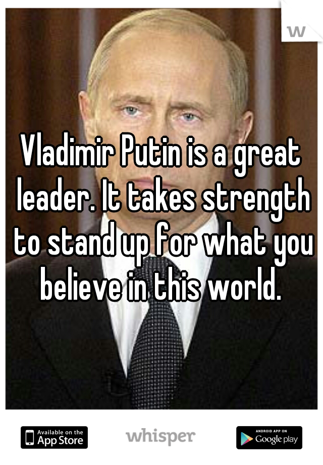 Vladimir Putin is a great leader. It takes strength to stand up for what you believe in this world. 
