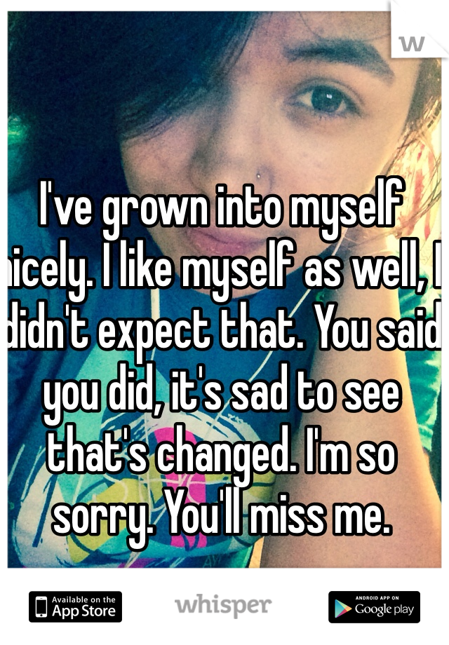 I've grown into myself nicely. I like myself as well, I didn't expect that. You said you did, it's sad to see that's changed. I'm so sorry. You'll miss me.