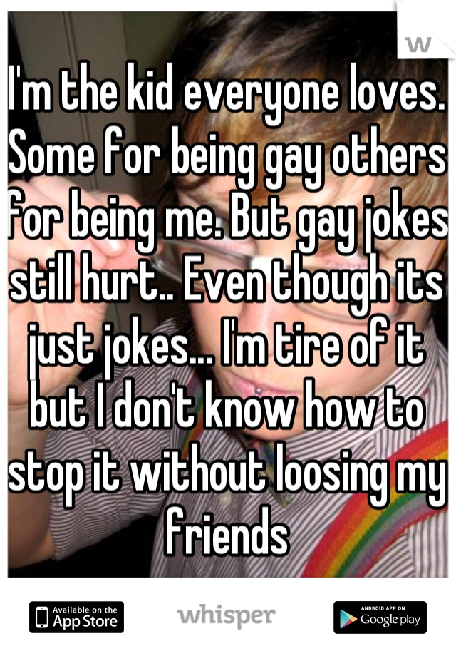 I'm the kid everyone loves. Some for being gay others for being me. But gay jokes still hurt.. Even though its just jokes... I'm tire of it but I don't know how to stop it without loosing my friends