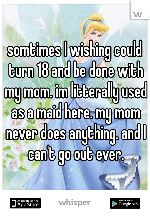 somtimes I wishing could turn 18 and be done with my mom. im litterally used as a maid here. my mom never does anything. and I can't go out ever.