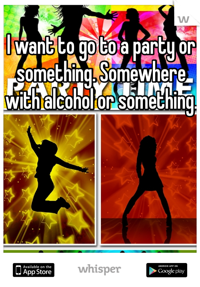 I want to go to a party or something. Somewhere with alcohol or something. 