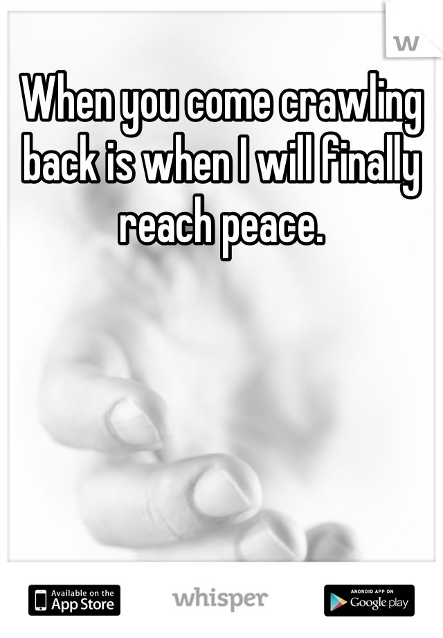 When you come crawling back is when I will finally reach peace.