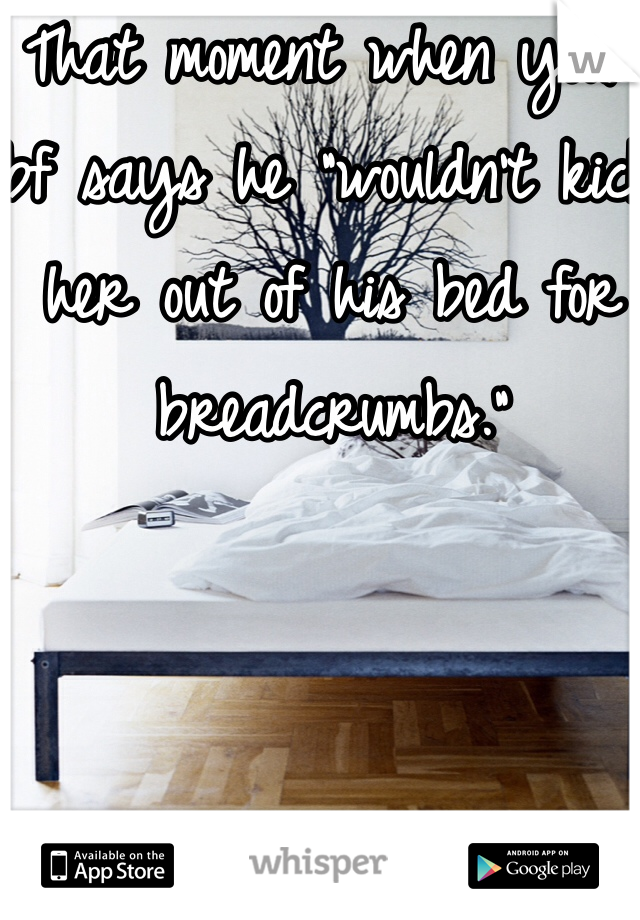 That moment when your bf says he "wouldn't kick her out of his bed for breadcrumbs."
