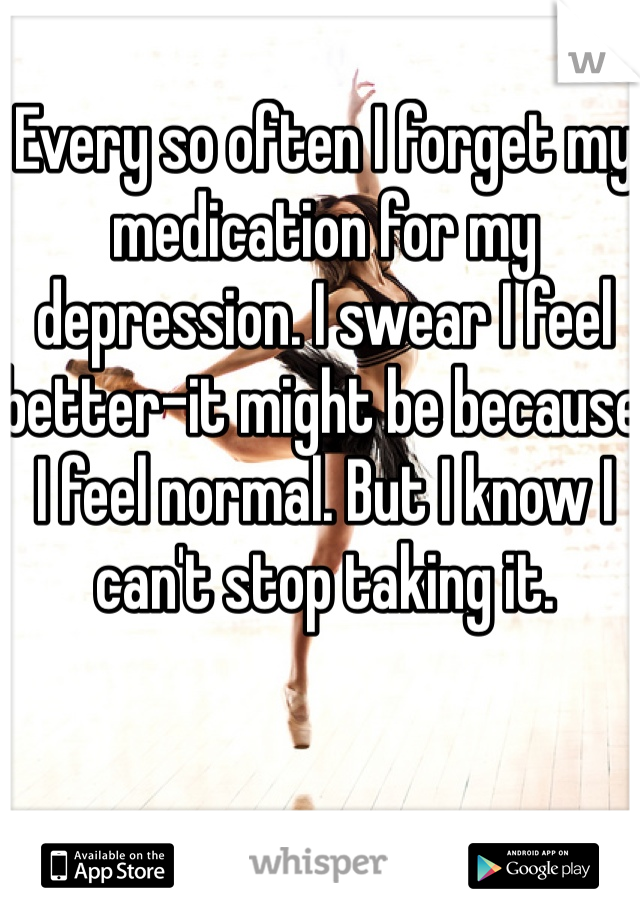 Every so often I forget my medication for my depression. I swear I feel better-it might be because I feel normal. But I know I can't stop taking it.