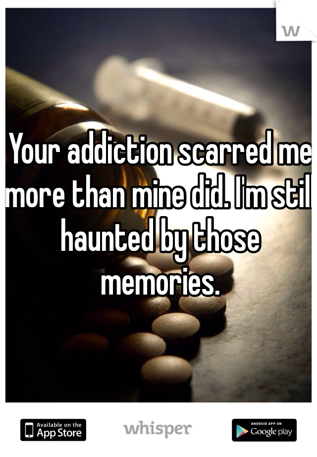 Your addiction scarred me more than mine did. I'm still haunted by those memories.