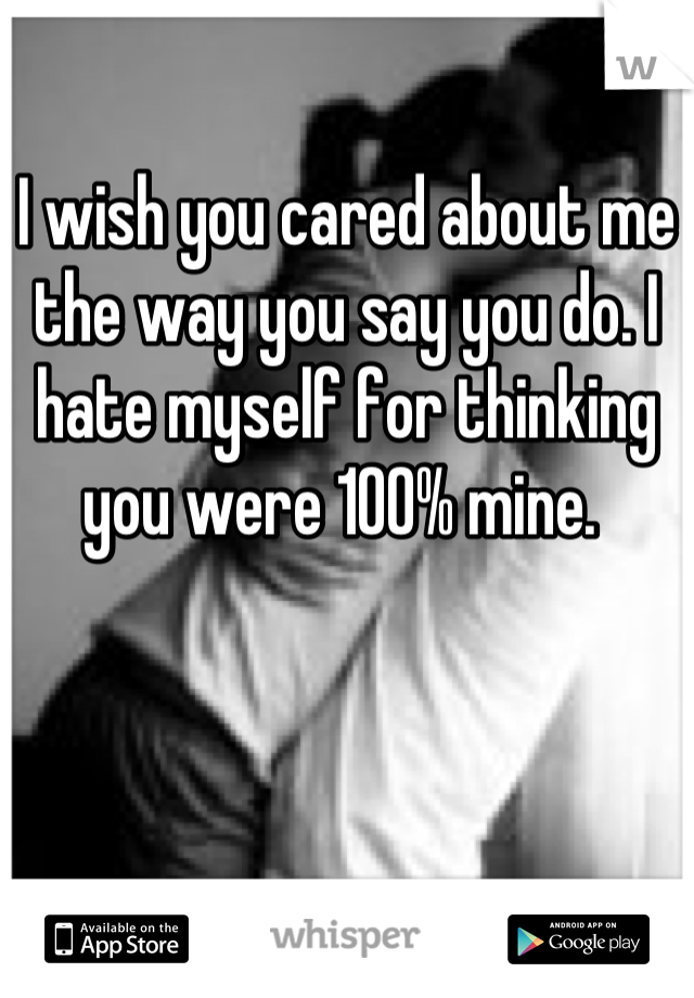 I wish you cared about me the way you say you do. I hate myself for thinking you were 100% mine. 