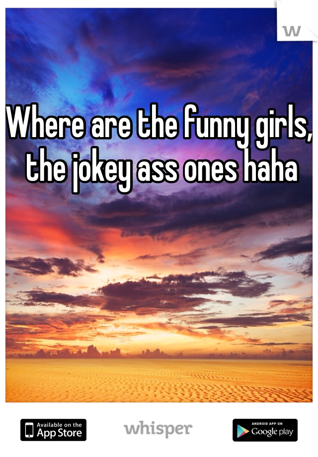 Where are the funny girls,
 the jokey ass ones haha