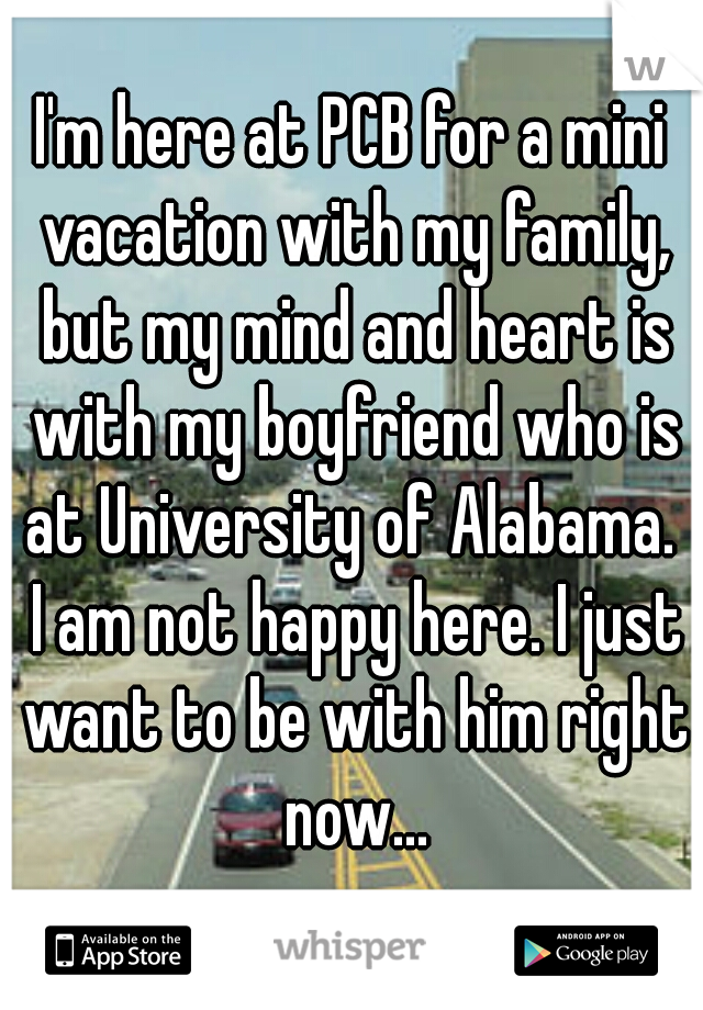 I'm here at PCB for a mini vacation with my family, but my mind and heart is with my boyfriend who is at University of Alabama.  I am not happy here. I just want to be with him right now...