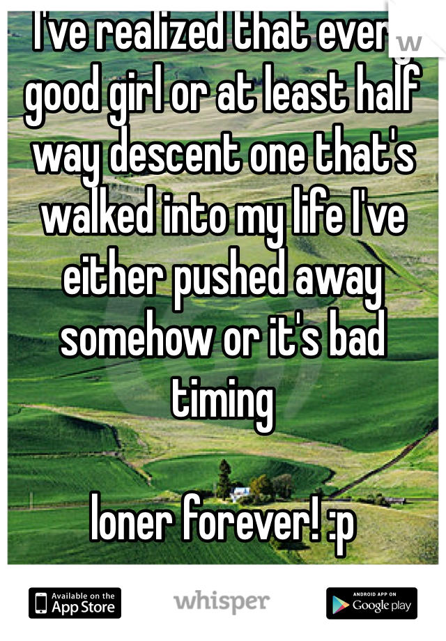 I've realized that every good girl or at least half way descent one that's walked into my life I've either pushed away somehow or it's bad timing

loner forever! :p