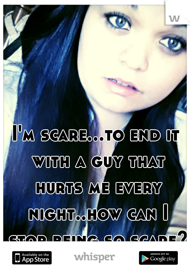 I'm scare...to end it with a guy that hurts me every night..how can I stop being so scare??