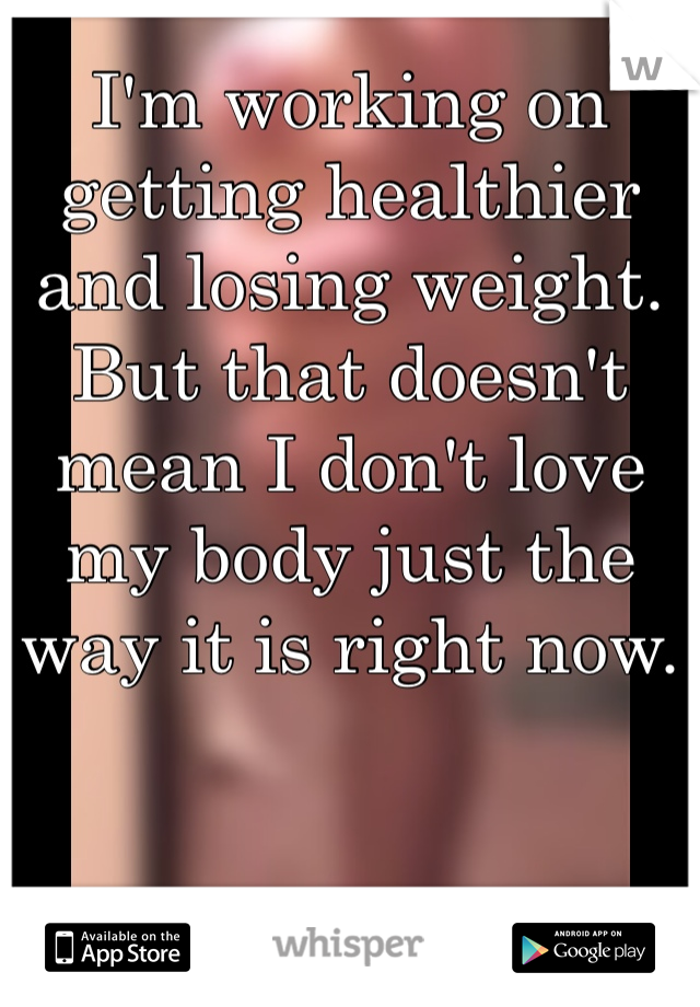 I'm working on 
getting healthier 
and losing weight. 
But that doesn't 
mean I don't love 
my body just the 
way it is right now. 