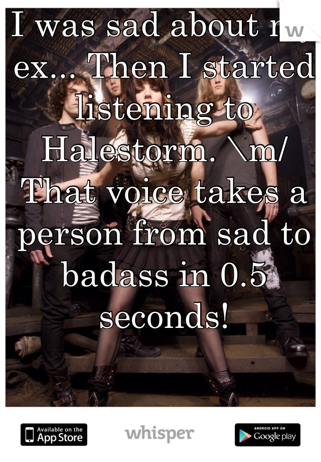 I was sad about my ex... Then I started listening to Halestorm. \m/ That voice takes a person from sad to badass in 0.5 seconds!