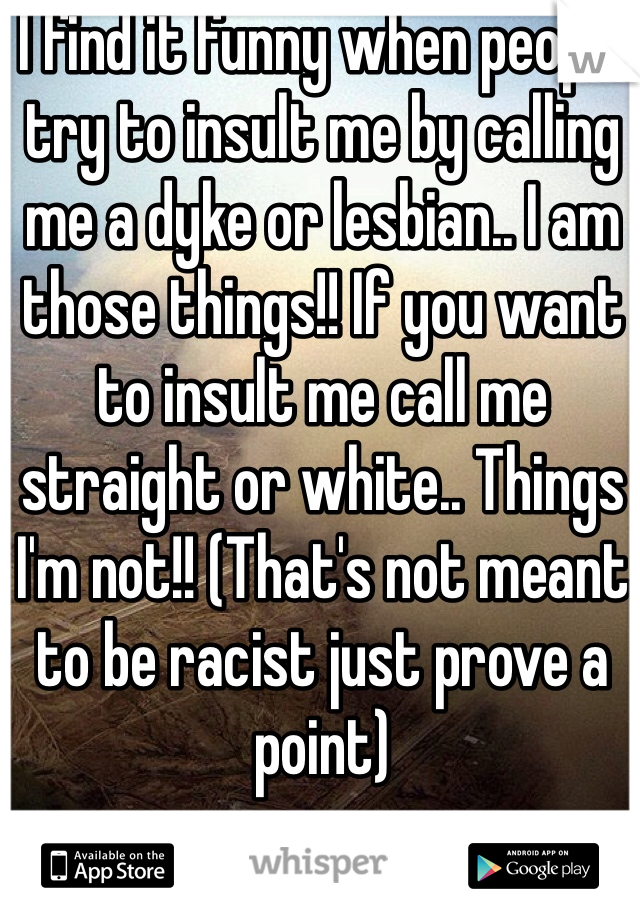 I find it funny when people try to insult me by calling me a dyke or lesbian.. I am those things!! If you want to insult me call me straight or white.. Things I'm not!! (That's not meant to be racist just prove a point)