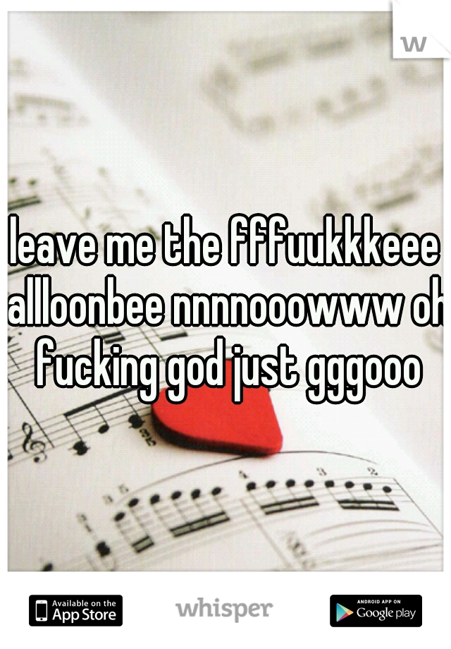 leave me the fffuukkkeee allloonbee nnnnooowww oh fucking god just gggooo